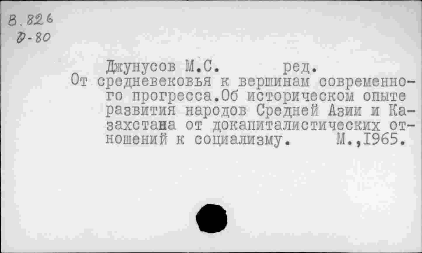 ﻿Джунусов М.С. ред.
средневековья к вершинам современно го прогресса.Об историческом опыте развития народов Средней Азии и Ка захстана от докапиталистических от ношений к социализму. М.,1965.